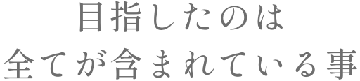 目指したのは全てが含まれている事