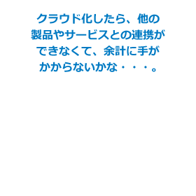 クラウド化したら、他の製品やサービスとの連携できなくて、余計に手がかからないかな・・・。