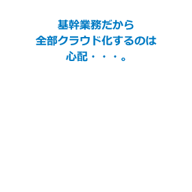 基幹業務だから全部クラウド化するのは心配…。