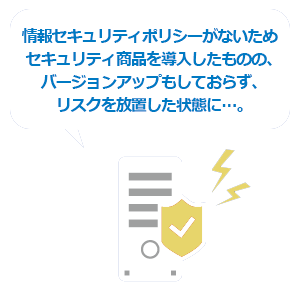 情報セキュリティポリシーがないため、セキュリティ商品を導入したものの、バージョンアップもしておらず、リスクを放置した状態に…。