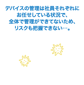 デバイスの管理は社員それぞれにお任せしている状況で、全体で管理ができてないため、リスクも把握できない…。