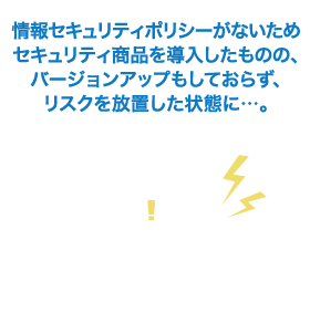 情報セキュリティポリシーがないため、セキュリティ商品を導入したものの、バージョンアップもしておらず、リスクを放置した状態に…。